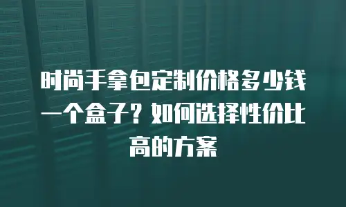 时尚手拿包定制价格多少钱一个盒子？如何选择性价比高的方案