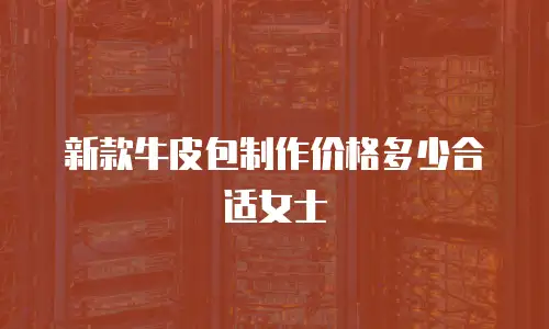 新款牛皮包制作价格多少合适女士