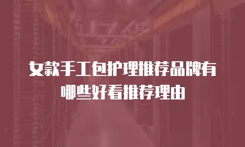 女款手工包护理推荐品牌有哪些好看推荐理由