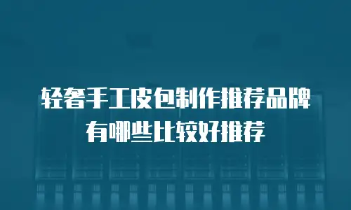 轻奢手工皮包制作推荐品牌有哪些比较好推荐