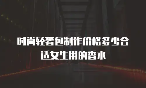 时尚轻奢包制作价格多少合适女生用的香水