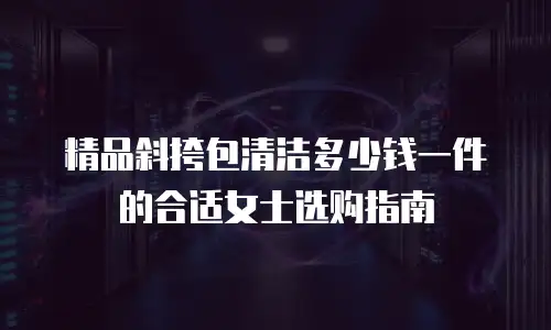 精品斜挎包清洁多少钱一件的合适女士选购指南