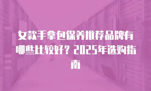女款手拿包保养推荐品牌有哪些比较好？2025年选购指南