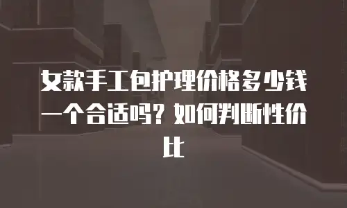 女款手工包护理价格多少钱一个合适吗？如何判断性价比