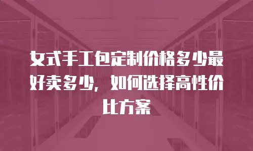 女式手工包定制价格多少最好卖多少，如何选择高性价比方案
