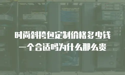 时尚斜挎包定制价格多少钱一个合适吗为什么那么贵