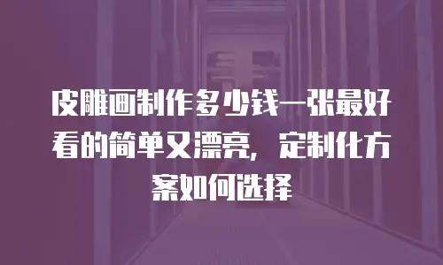 皮雕画制作多少钱一张最好看的简单又漂亮，定制化方案如何选择