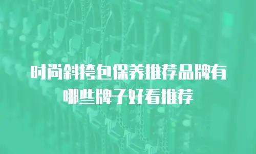 时尚斜挎包保养推荐品牌有哪些牌子好看推荐