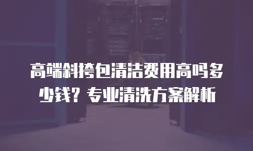 高端斜挎包清洁费用高吗多少钱？专业清洗方案解析