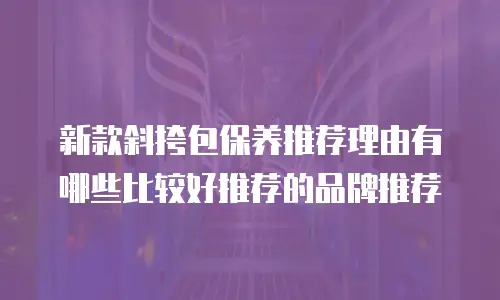 新款斜挎包保养推荐理由有哪些比较好推荐的品牌推荐