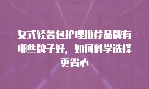 女式轻奢包护理推荐品牌有哪些牌子好，如何科学选择更省心