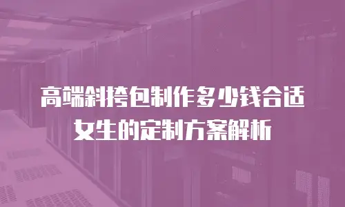 高端斜挎包制作多少钱合适女生的定制方案解析