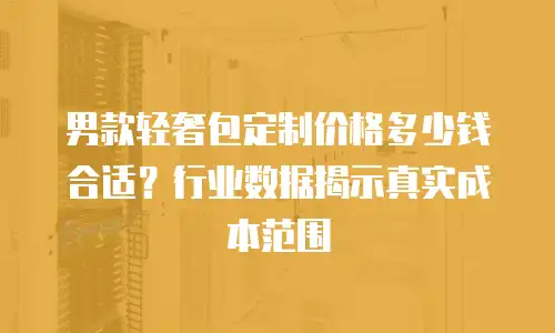 男款轻奢包定制价格多少钱合适？行业数据揭示真实成本范围