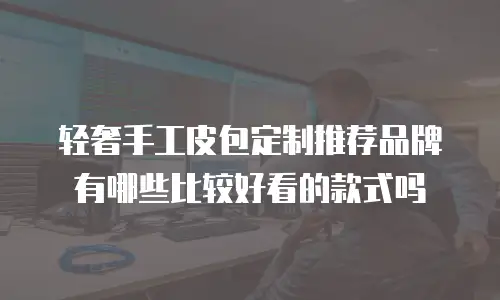 轻奢手工皮包定制推荐品牌有哪些比较好看的款式吗