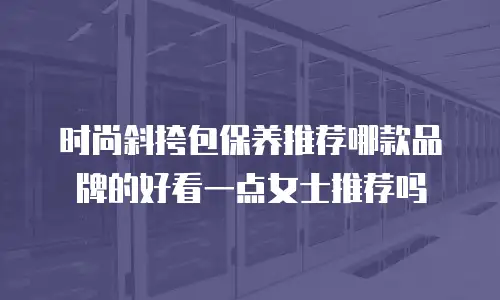 时尚斜挎包保养推荐哪款品牌的好看一点女士推荐吗
