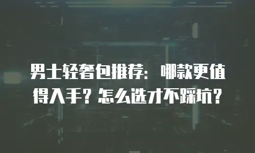 男士轻奢包推荐：哪款更值得入手？怎么选才不踩坑？