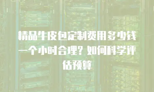 精品牛皮包定制费用多少钱一个小时合理？如何科学评估预算