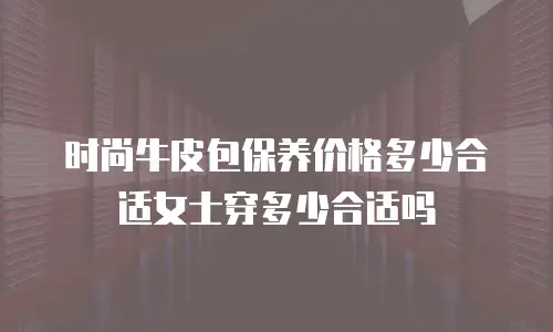 时尚牛皮包保养价格多少合适女士穿多少合适吗