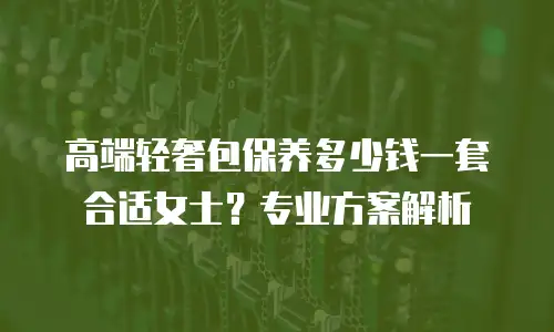 高端轻奢包保养多少钱一套合适女士？专业方案解析