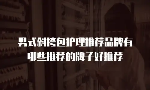 男式斜挎包护理推荐品牌有哪些推荐的牌子好推荐