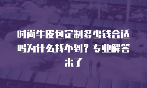 时尚牛皮包定制多少钱合适吗为什么找不到？专业解答来了