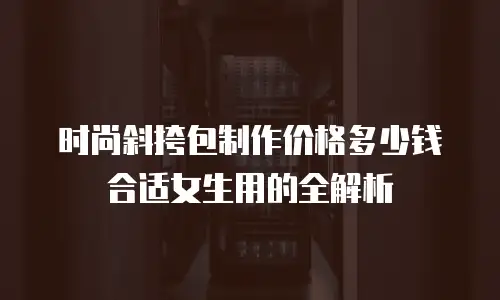 时尚斜挎包制作价格多少钱合适女生用的全解析