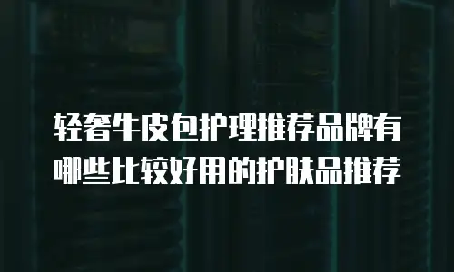 轻奢牛皮包护理推荐品牌有哪些比较好用的护肤品推荐