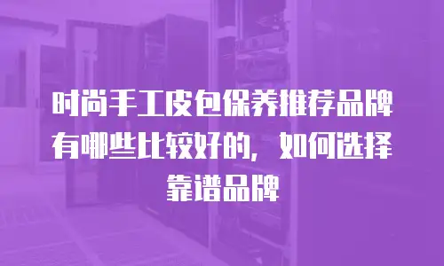 时尚手工皮包保养推荐品牌有哪些比较好的，如何选择靠谱品牌