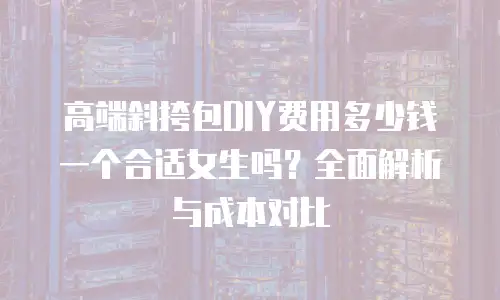 高端斜挎包DIY费用多少钱一个合适女生吗？全面解析与成本对比