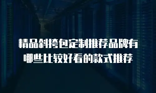精品斜挎包定制推荐品牌有哪些比较好看的款式推荐
