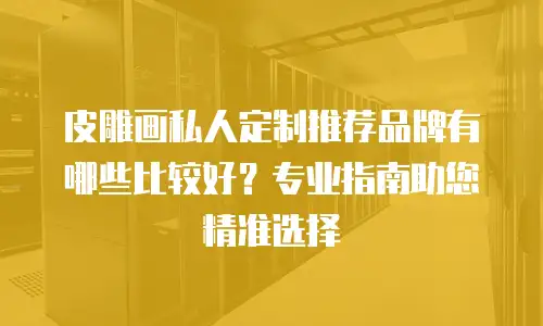 皮雕画私人定制推荐品牌有哪些比较好？专业指南助您精准选择