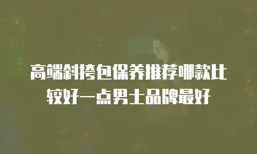 高端斜挎包保养推荐哪款比较好一点男士品牌最好