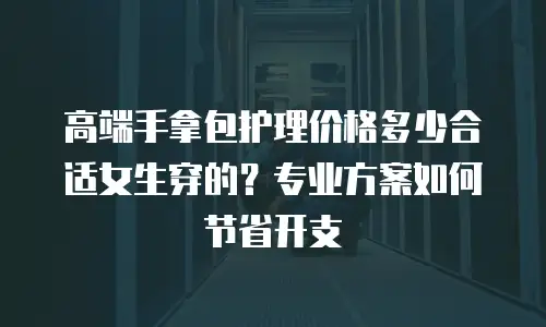 高端手拿包护理价格多少合适女生穿的？专业方案如何节省开支