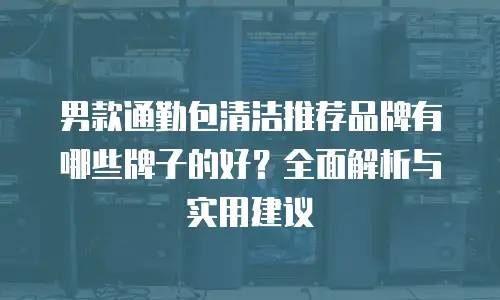 男款通勤包清洁推荐品牌有哪些牌子的好？全面解析与实用建议
