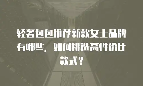 轻奢包包推荐新款女士品牌有哪些，如何挑选高性价比款式？