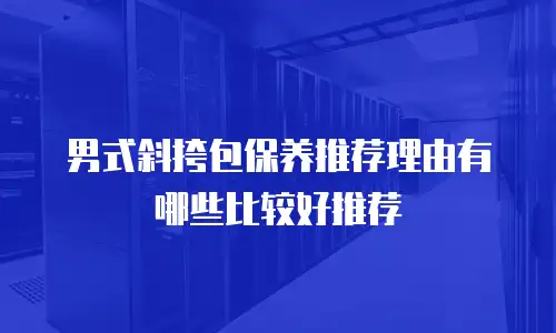 男式斜挎包保养推荐理由有哪些比较好推荐