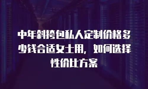 中年斜挎包私人定制价格多少钱合适女士用，如何选择性价比方案