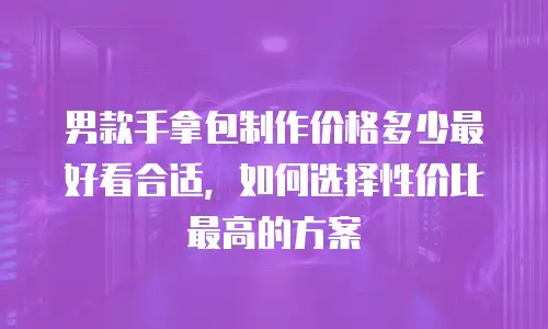 男款手拿包制作价格多少最好看合适，如何选择性价比最高的方案
