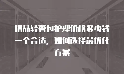 精品轻奢包护理价格多少钱一个合适，如何选择最优化方案