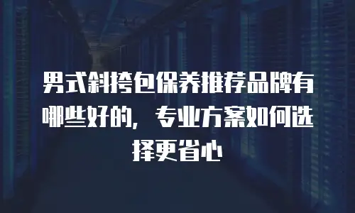 男式斜挎包保养推荐品牌有哪些好的，专业方案如何选择更省心