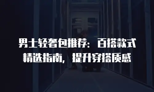 男士轻奢包推荐：百搭款式精选指南，提升穿搭质感