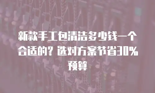 新款手工包清洁多少钱一个合适的？选对方案节省30%预算