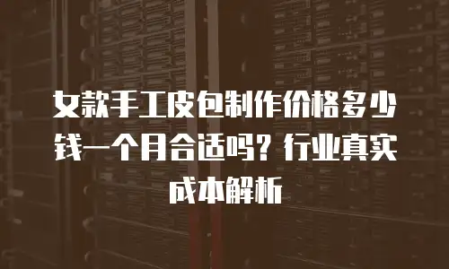 女款手工皮包制作价格多少钱一个月合适吗？行业真实成本解析