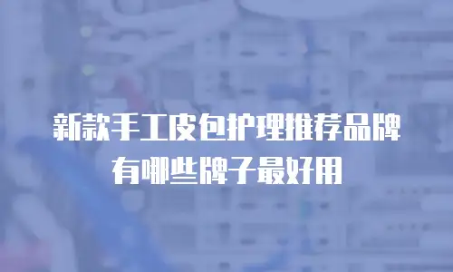 新款手工皮包护理推荐品牌有哪些牌子最好用