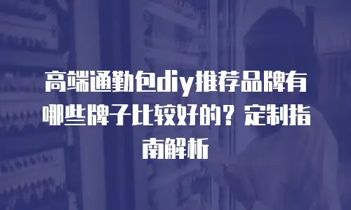 高端通勤包diy推荐品牌有哪些牌子比较好的？定制指南解析