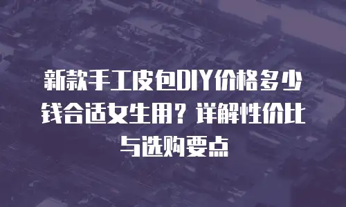 新款手工皮包DIY价格多少钱合适女生用？详解性价比与选购要点