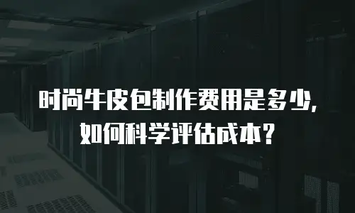 时尚牛皮包制作费用是多少，如何科学评估成本？