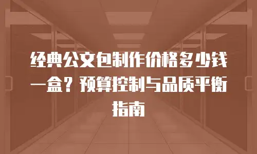 经典公文包制作价格多少钱一盒？预算控制与品质平衡指南