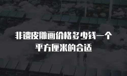 非遗皮雕画价格多少钱一个平方厘米的合适