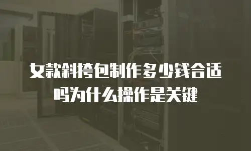 女款斜挎包制作多少钱合适吗为什么操作是关键